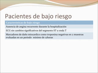 Pacientes de bajo riesgo
Características de bajo riesgo
Ausencia de angina recurrente durante la hospitalización
ECG sin cambios significativos del segmento ST u onda T
Marcadores de daño miocardico como troponina negativas en 2 muestras
evaluadas en un periodo mínimo de 12horas
 