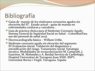 Bibliografía
Guías de manejo de los síndromes coronarios agudos sin
elevación del ST . Estado actual – guías de manejo en
enfermedades cardiacas y vasculares .
Guía de práctica clínica para el Síndrome Coronario Agudo-
Sistema General de Seguridad Social en Salud – Colombia(Para
uso del personal de salud 2013)
Electrocardiografía básica – William Uribe.
Síndrome coronario agudo sin elevación del segmento
ST.Evaluación inicial. Validación del diagnóstico y
estratificación del riesgo. Tratamiento inicial. Estrategia
invasiva. Modalidades de revascularización M. Camprubí, J.
Guarinos, M. Mohandes y A. Bardají Servicio de Cardiología.
Hospital Universitari de Tarragona Joan XXIII. IISPV.
Universitat Rovira i Virgili. Tarragona. España
 