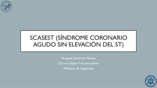 SCASEST (SÍNDROME CORONARIO
AGUDO SIN ELEVACIÓN DEL ST)
Hospital Juárez de México
Carrera Reyes Francisco Javier
Medicina de Urgencias
 