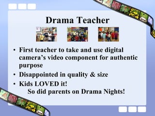 Drama Teacher First teacher to take and use digital camera’s video component for authentic purpose Disappointed in quality & size Kids LOVED it!   So did parents on Drama Nights! 
