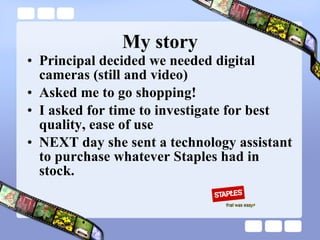 My story Principal decided we needed digital cameras (still and video) Asked me to go shopping! I asked for time to investigate for best quality, ease of use NEXT day she sent a technology assistant to purchase whatever Staples had in stock. 