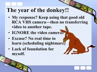 The year of the donkey!! My response? Keep using that good old RCA VHS camera—then no transferring video to another tape. IGNORE the video cameras Excuse? No real time to  learn (scheduling nightmare) Lack of foundation for  myself. 