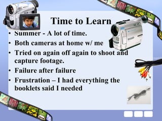 Time to Learn Summer - A lot of time. Both cameras at home w/ me Tried on again off again to shoot and capture footage.  Failure after failure Frustration – I had everything the booklets said I needed 