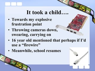 It took a child…. Towards my explosive  frustration point Throwing cameras down,  swearing, carrying on 16 year old mentioned that perhaps if I’d use a “firewire” Meanwhile, school resumes 