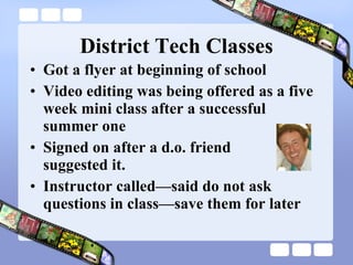 District Tech Classes Got a flyer at beginning of school Video editing was being offered as a five week mini class after a successful summer one Signed on after a d.o. friend  suggested it. Instructor called—said do not ask questions in class—save them for later 