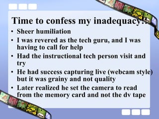 Time to confess my inadequacy!! Sheer humiliation I was revered as the tech guru, and I was having to call for help Had the instructional tech person visit and try He had success capturing live (webcam style) but it was grainy and not quality Later realized he set the camera to read  from the memory card and not the dv tape 