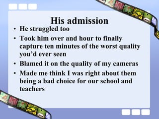 His admission He struggled too Took him over and hour to finally capture ten minutes of the worst quality you’d ever seen Blamed it on the quality of my cameras Made me think I was right about them being a bad choice for our school and teachers 