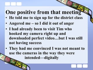 One positive from that meeting He told me to sign up for the district class Angered me – so I did it out of anger I had already been to visit Tim who hooked my camera right up and downloaded perfect video…but I was still not having success They had me convinced I was not meant to use the cameras in the way they were   intended—digitally  