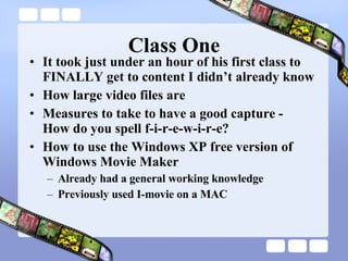 Class One It took just under an hour of his first class to FINALLY get to content I didn’t already know How large video files are Measures to take to have a good capture -  How do you spell f-i-r-e-w-i-r-e? How to use the Windows XP free version of Windows Movie Maker Already had a general working knowledge Previously used I-movie on a MAC 