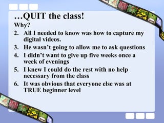 … QUIT the class! Why? All I needed to know was how to capture my digital videos. He wasn’t going to allow me to ask questions I didn’t want to give up five weeks once a week of evenings I knew I could do the rest with no help necessary from the class It was obvious that everyone else was at TRUE beginner level 