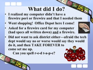 What did I do? I realized my computer didn’t have a  firewire port or firewire and that I needed them Went shopping!  Office Depot here I come! Asked for a firewire card for my computer  (had specs all written down)  and  a firewire.  Did not want to ask district either—afraid the tech dept would say no or worse would say they would do it, and then TAKE FOREVER to  come set me up.   Can you spell r-e-d t-a-p-e? 