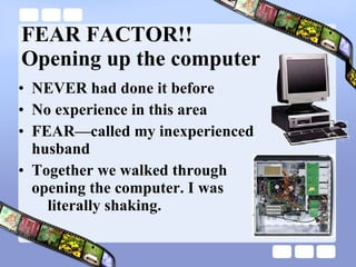 FEAR FACTOR!! Opening up the computer NEVER had done it before No experience in this area FEAR—called my inexperienced husband Together we walked through  opening the computer. I was    literally shaking. 