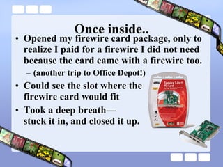 Once inside.. Opened my firewire card package, only to realize I paid for a firewire I did not need because the card came with a firewire too.  (another trip to Office Depot!) Could see the slot where the  firewire card would fit Took a deep breath— stuck it in, and closed it up. 