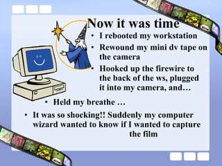 I rebooted my workstation Rewound my mini dv tape on the camera Hooked up the firewire to  the back of the ws, plugged  it into my camera, and… Now it was time Held my breathe … It was so shocking!! Suddenly my computer wizard wanted to know if I wanted to capture  the film 