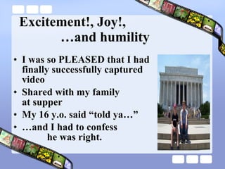 Excitement!, Joy!,   …and humility I was so PLEASED that I had  finally successfully captured  video Shared with my family  at supper My 16 y.o. said “told ya…” … and I had to confess    he was right. 