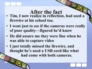 After the fact Tim, I now realize in reflection, had used a firewire at his school too. I went just to see if the cameras were really of poor quality—figured he’d know He did assure me they were fine when he  was able to capture video I just totally missed the firewire, and  thought he’s used a USB cord like what    had come with both cameras. 