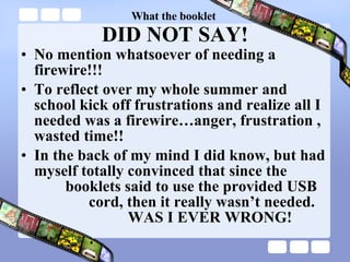 What the booklet  DID NOT SAY! No mention whatsoever of needing a firewire!!! To reflect over my whole summer and school kick off frustrations and realize all I needed was a firewire…anger, frustration , wasted time!! In the back of my mind I did know, but had myself totally convinced that since the   booklets said to use the provided USB   cord, then it really wasn’t needed.    WAS I EVER WRONG! 