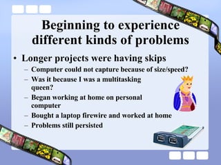 Beginning to experience different kinds of problems Longer projects were having skips Computer could not capture because of size/speed? Was it because I was a multitasking  queen? Began working at home on personal  computer Bought a laptop firewire and worked at home Problems still persisted 