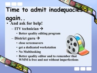 Time to admit inadequacies again.. And ask for help! ITV technician     Better quality editing program District guru   close screensavers get a dedicated workstation No Multitasking Better quality editor and to remember that  WMM is free and not without imperfections 