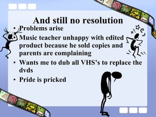 And still no resolution Problems arise Music teacher unhappy with edited product because he sold copies and parents are complaining Wants me to dub all VHS’s to replace the dvds Pride is pricked 