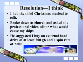 Resolution—I think I had the third Christmas musical to edit. Broke down at church and asked the professional video editor what would cause my skips He suggested I buy an external hard drive of at least 200 gb and a spin rate of 7200 