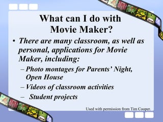 What can I do with  Movie Maker? There are many classroom, as well as personal, applications for Movie Maker, including: Photo montages for Parents’ Night, Open House Videos of classroom activities Student projects Used with permission from Tim Cooper. 