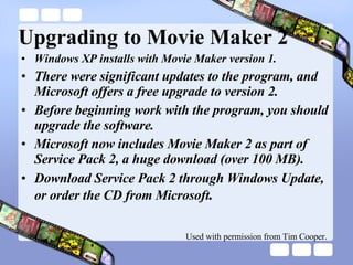 Upgrading to Movie Maker 2 Windows XP installs with Movie Maker version 1. There were significant updates to the program, and Microsoft offers a free upgrade to version 2. Before beginning work with the program, you should upgrade the software. Microsoft now includes Movie Maker 2 as part of Service Pack 2, a huge download (over 100 MB). Download Service Pack 2 through Windows Update, or order the CD from Microsoft . Used with permission from Tim Cooper. 