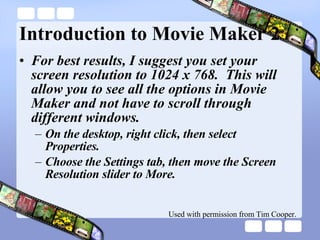 Introduction to Movie Maker 2 For best results, I suggest you set your screen resolution to 1024 x 768.  This will allow you to see all the options in Movie Maker and not have to scroll through different windows. On the desktop, right click, then select Properties. Choose the Settings tab, then move the Screen Resolution slider to More. Used with permission from Tim Cooper. 