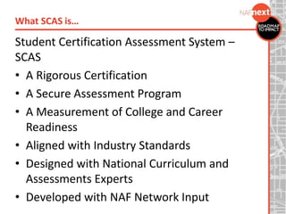 Student Certification Assessment System –
SCAS
• A Rigorous Certification
• A Secure Assessment Program
• A Measurement of College and Career
Readiness
• Aligned with Industry Standards
• Designed with National Curriculum and
Assessments Experts
• Developed with NAF Network Input
What SCAS is…
 