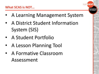 • A Learning Management System
• A District Student Information
System (SIS)
• A Student Portfolio
• A Lesson Planning Tool
• A Formative Classroom
Assessment
What SCAS is NOT…
 
