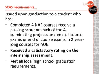 Issued upon graduation to a student who
has:
• Completed 4 NAF courses receive a
passing score on each of the 4
culminating projects and end-of-course
exams or end of course exams in 2 year-
long courses for AOE.
• Received a satisfactory rating on the
internship assessment.
• Met all local high school graduation
requirements.
SCAS Requirements…
 