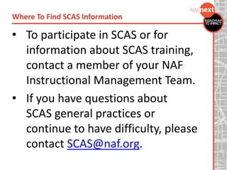 • To participate in SCAS or for
information about SCAS training,
contact a member of your NAF
Instructional Management Team.
• If you have questions about
SCAS general practices or
continue to have difficulty, please
contact SCAS@naf.org.
Where To Find SCAS Information
 