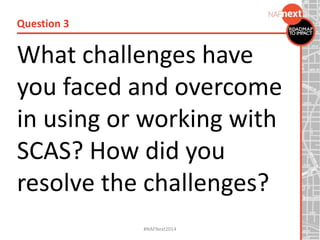 What challenges have
you faced and overcome
in using or working with
SCAS? How did you
resolve the challenges?
Question 3
#NAFNext2014
 