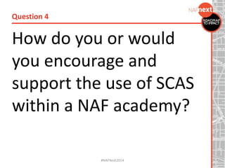 How do you or would
you encourage and
support the use of SCAS
within a NAF academy?
Question 4
#NAFNext2014
 