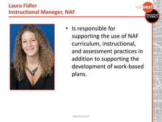 • Is responsible for
supporting the use of NAF
curriculum, instructional,
and assessment practices in
addition to supporting the
development of work-based
plans.
Laura Fidler
Instructional Manager, NAF
#NAFNext2014
 