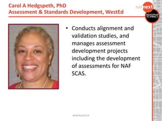 • Conducts alignment and
validation studies, and
manages assessment
development projects
including the development
of assessments for NAF
SCAS.
Carol A Hedgspeth, PhD
Assessment & Standards Development, WestEd
#NAFNext2014
 