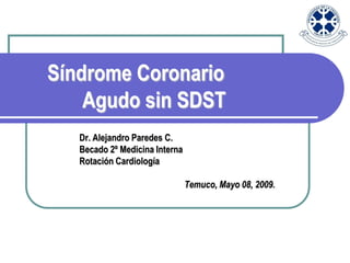 Síndrome Coronario
    Agudo sin SDST
   Dr. Alejandro Paredes C.
   Becado 2º Medicina Interna
   Rotación Cardiología

                                Temuco, Mayo 08, 2009.
 