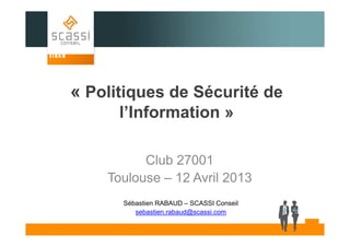 « Politiques de Sécurité de
l’Information »
Club 27001
Toulouse – 12 Avril 2013
Sébastien RABAUD – SCASSI Conseil
sebastien.rabaud@scassi.com

 