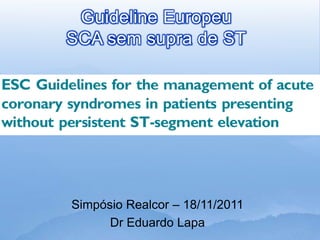 Guideline Europeu
SCA sem supra de ST




Simpósio Realcor – 18/11/2011
      Dr Eduardo Lapa
 