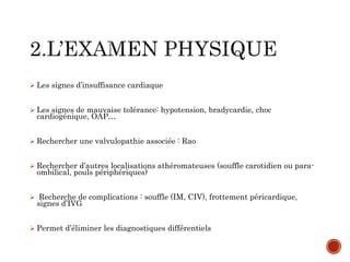  Les signes d’insuffisance cardiaque
 Les signes de mauvaise tolérance: hypotension, bradycardie, choc
cardiogénique, OAP…
 Rechercher une valvulopathie associée : Rao
 Rechercher d’autres localisations athéromateuses (souffle carotidien ou para-
ombilical, pouls périphériques)
 Recherche de complications : souffle (IM, CIV), frottement péricardique,
signes d’IVG
 Permet d’éliminer les diagnostiques différentiels
 