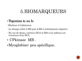Toponine tc ou Ic
- Réaliser à l’admission
- Le dosage refait à H6 puis à H9 si initialement négative
- En cas de doute, control à H12 et H24 si le tableau est
évocateur d’un SCA.
 CPkinase MB .
Myoglobine: peu spécifique.
 