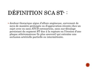  douleur thoracique aigue d’allure angineuse, survenant de
novo de manière prolongée ou d’aggravation récente chez un
sujet avec ou sans ATCD coronariens, sans sus-décalage
persistant du segment ST due à la rupture ou l’érosion d’une
plaque athéromateuse (le plus souvent) qui entraîne une
occlusion artérielle partielle ou intermittente.
 