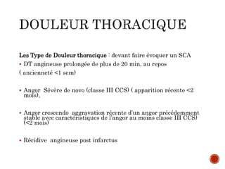 Les Type de Douleur thoracique : devant faire évoquer un SCA
 DT angineuse prolongée de plus de 20 min, au repos
( ancienneté <1 sem)
 Angor Sévère de novo (classe III CCS) ( apparition récente <2
mois),
 Angor crescendo aggravation récente d’un angor précédemment
stable avec caractéristiques de l’angor au moins classe III CCS)
(<2 mois)
 Récidive angineuse post infarctus
 