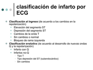 clasificación de infarto por ECG Clasificación al ingreso  (de acuerdo a los cambios en la repolarización) Elevación del segmento ST Depresión del segmento ST Cambios de la onda T Sin cambios o normal Bloqueo de rama izquierda Clasificación evolutiva  (de acuerdo al desarrollo de nuevas ondas Q y la repolarización) Infarto con Q Infartos no-Q Tipo T Tipo depresión del ST (subendocárdico) Sin cambios  