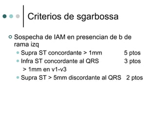 Criterios de sgarbossa Sospecha de IAM en presencian de b de rama izq Supra ST concordante > 1mm  5 ptos Infra ST concordante al QRS  3 ptos  > 1mm en v1-v3 Supra ST > 5mm discordante al QRS  2 ptos 