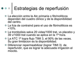 Estrategias de reperfusión La elección entre la Atc primaria o fibrinolíticos dependen del cuadro clinico y de la disponibilidad del centro. La fcia de contraind para el uso de fibrinolíticos es <10%. La trombolisis salva 20 vidas/1000 trat, vs placebo y 39 v/1000 trat cuando se aplica en la 1ª hora. La ATC 1ª logra flujo TIMI 3, el 90% de las veces. Su gran limitacion es la disponibilidad. Diferenciar repermeabilizar (lograr TIMI 3)  de reperfundir, que es lograr la adecuada irrigación el miocito. 