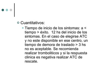 Cuantitativos: Tiempo de inicio de los sintomas: a < tiempo > éxito.  12 hs del inicio de los sintomas. En el caso de elegirse ATC y no este disponible en ese centro, un tiempo de demora de traslado > 3 hs no es aceptable. Se recomienda realizar tromboliticos y si la respuesta clinica es negativa realizar ATC de rescate.  