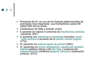 Presencia de IC: es uno de los factores determinantes de pronostico mas importante. Los tromboliticos salvan 60 vidas/1000 trat en shock. Clasificacion de Killip y kimball: (mort) I : paciente sin signos ni síntomas de  insuficiencia   cardíaca  izquierda. (6%) II: paciente con  estertores  o  crepitantes  húmedos,  tercer  ruido  cardíaco  o aumento de la  presión  venosa yugular . (17%) III: paciente con  edema  agudo de pulmón .(38%) IV: pacientes en  shock   cardiogénico ,  hipotensión  ( presión   arterial  sistólica inferior a 90  mm   Hg ), y evidencia de vasoconstricción  periférica ( oliguria ,  cianosis  o sudoración profusa). (81%) 