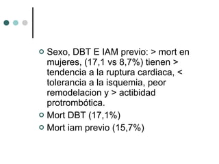 Sexo, DBT E IAM previo: > mort en mujeres, (17,1 vs 8,7%) tienen > tendencia a la ruptura cardiaca, < tolerancia a la isquemia, peor remodelacion y > actibidad protrombótica. Mort DBT (17,1%) Mort iam previo (15,7%) 