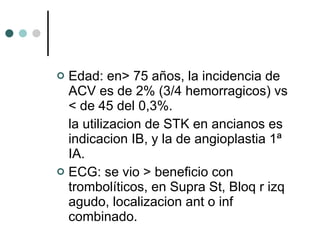 Edad: en> 75 años, la incidencia de ACV es de 2% (3/4 hemorragicos) vs < de 45 del 0,3%.  la utilizacion de STK en ancianos es indicacion IB, y la de angioplastia 1ª IA. ECG: se vio > beneficio con trombolíticos, en Supra St, Bloq r izq agudo, localizacion ant o inf combinado. 
